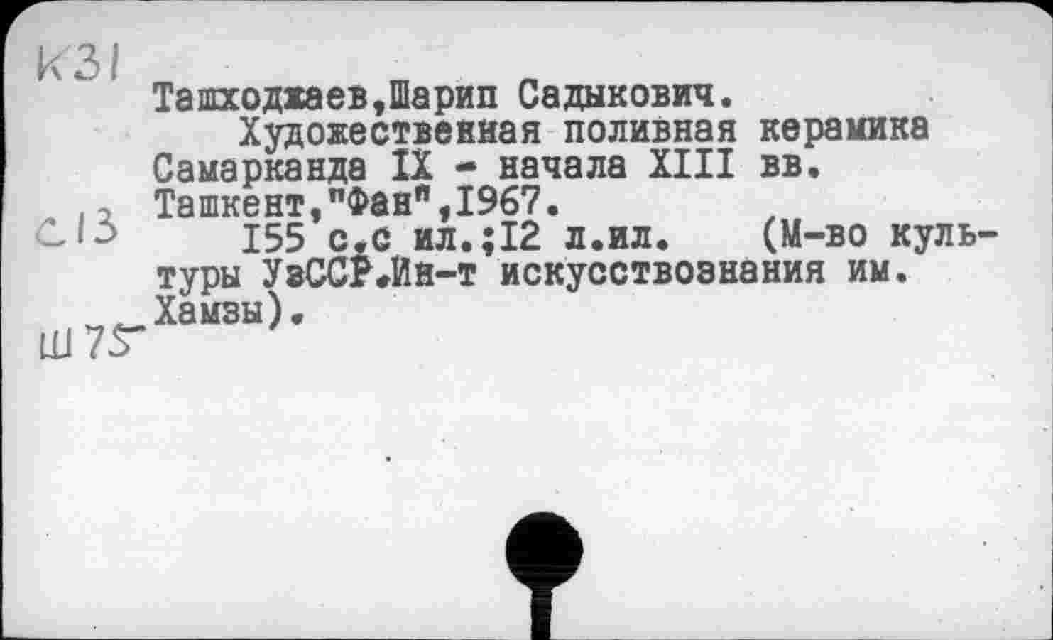 ﻿КЗ/
сіз
ЦЈ7Г
Ташходжаев,Шарип Садыкович.
Художествевиая поливная керамика Самарканда IX * начала XIII вв. Ташкент,"Фанп,1967.
155 с.с ил.;І2 л.ил. (М-во куль туры УзССР.Ин-т искусствознания им. Хамзы).